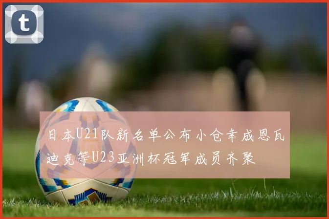 日本U21队新名单公布小仓幸成恩瓦迪克等U23亚洲杯冠军成员齐聚