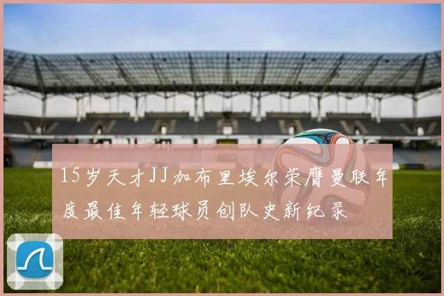 15岁天才JJ加布里埃尔荣膺曼联年度最佳年轻球员创队史新纪录