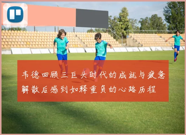 韦德回顾三巨头时代的成就与疲惫解散后感到如释重负的心路历程