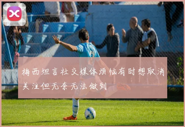 梅西坦言社交媒体烦恼有时想取消关注但无奈无法做到