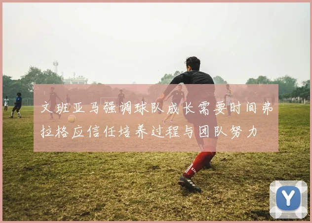 文班亚马强调球队成长需要时间弗拉格应信任培养过程与团队努力