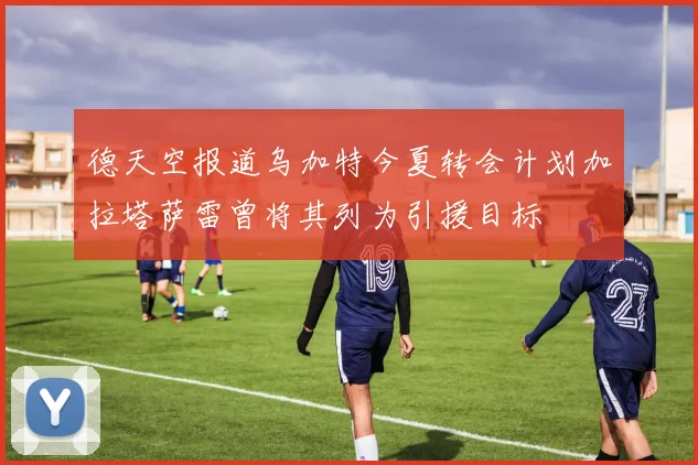 德天空报道乌加特今夏转会计划加拉塔萨雷曾将其列为引援目标