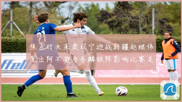 焦点对决来袭辽宁迎战新疆赵继伟复出阿不都与齐麟缺阵影响比赛走势