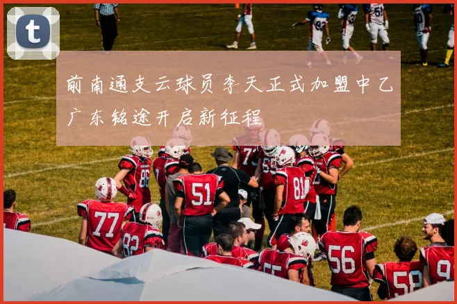 前南通支云球员李天正式加盟中乙广东铭途开启新征程