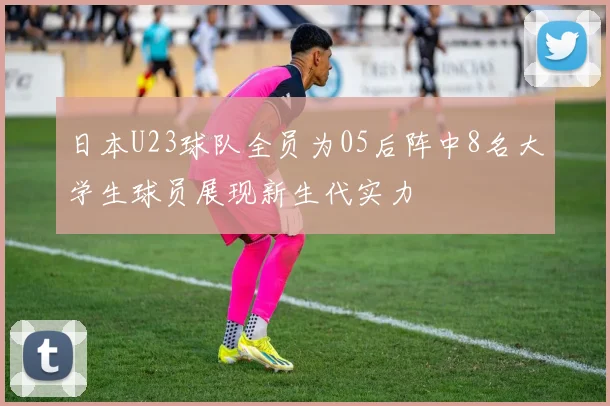 日本U23球队全员为05后阵中8名大学生球员展现新生代实力